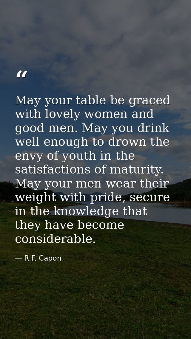 May your table be graced with lovely women and good men. May you drink well enough to drown the envy of youth in the sat — R.F. Capon