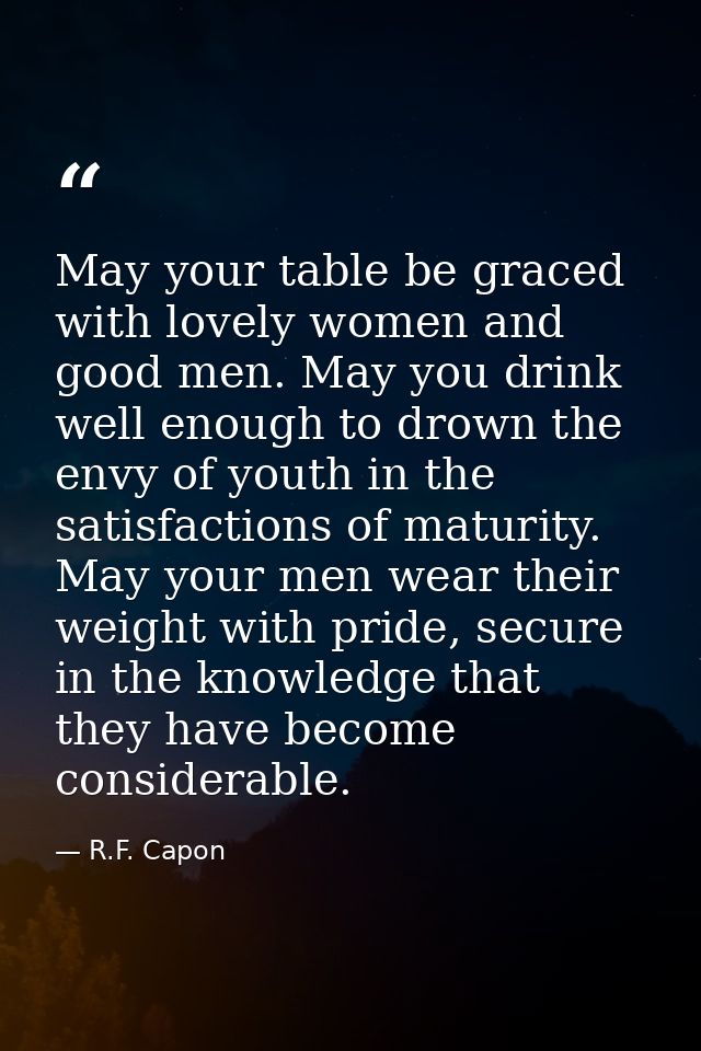 May your table be graced with lovely women and good men. May you drink well enough to drown the envy of youth in the sat — R.F. Capon