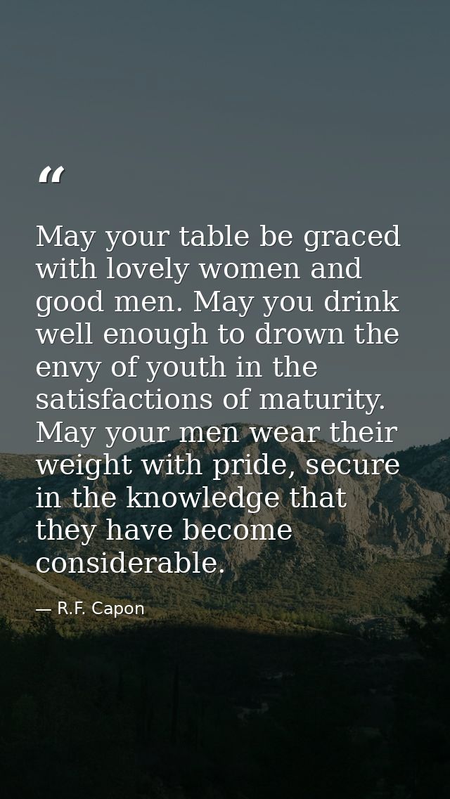 May your table be graced with lovely women and good men. May you drink well enough to drown the envy of youth in the sat — R.F. Capon