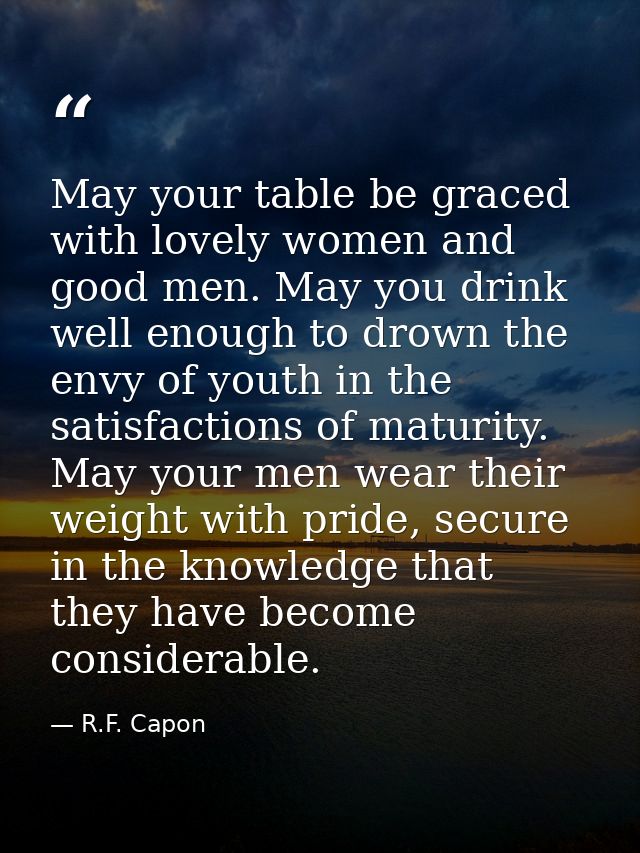 May your table be graced with lovely women and good men. May you drink well enough to drown the envy of youth in the sat — R.F. Capon