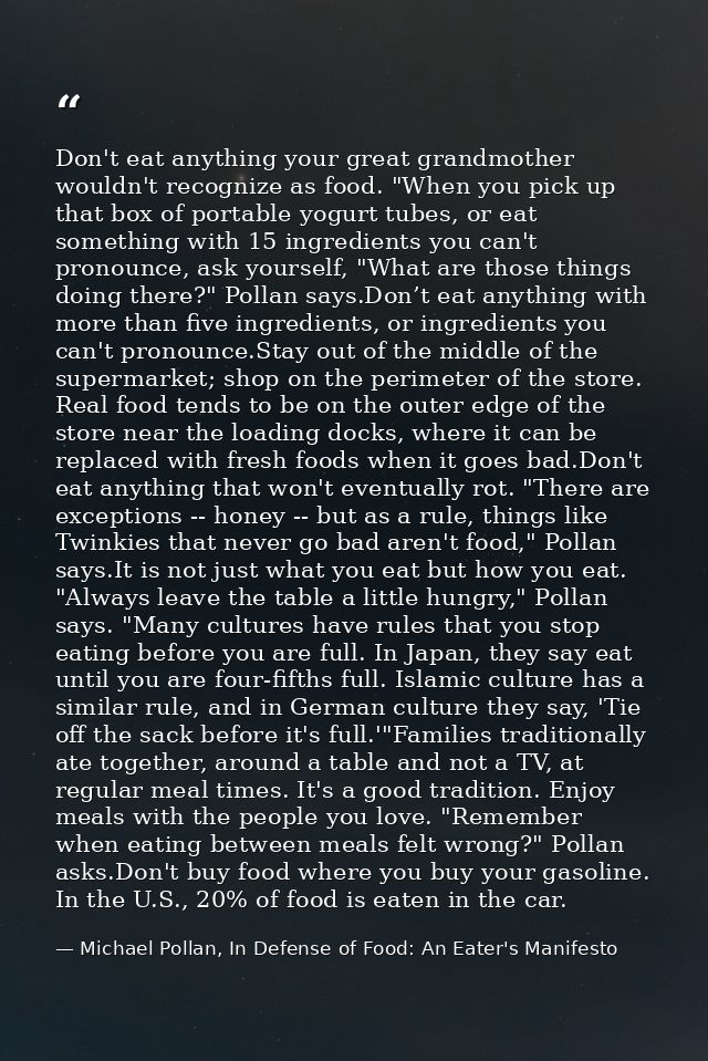 Don't eat anything your great grandmother wouldn't recognize as food. "When you pick up that box of portable yogurt tube — Michael Pollan, In Defense of Food: An Eater's Manifesto