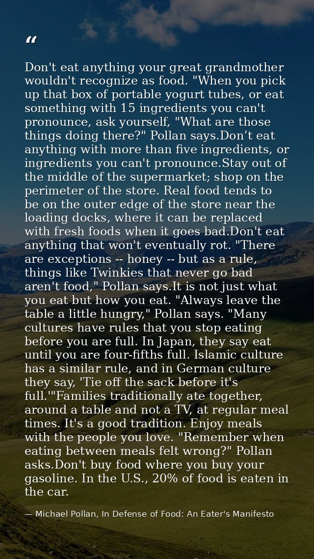 Don't eat anything your great grandmother wouldn't recognize as food. "When you pick up that box of portable yogurt tube — Michael Pollan, In Defense of Food: An Eater's Manifesto