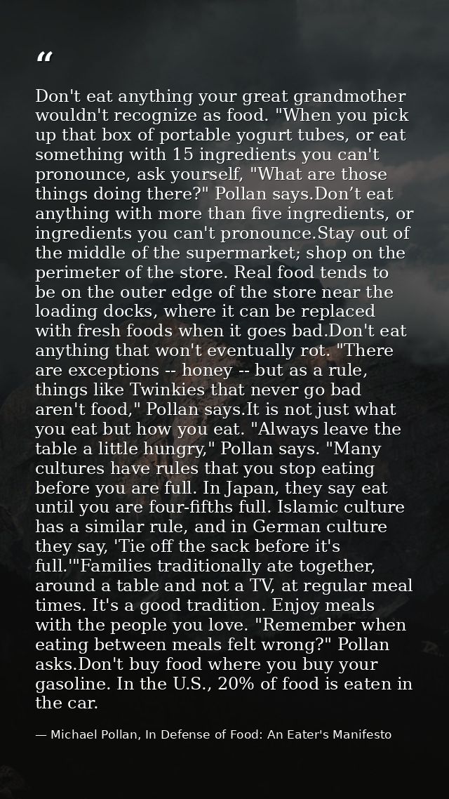 Don't eat anything your great grandmother wouldn't recognize as food. "When you pick up that box of portable yogurt tube — Michael Pollan, In Defense of Food: An Eater's Manifesto