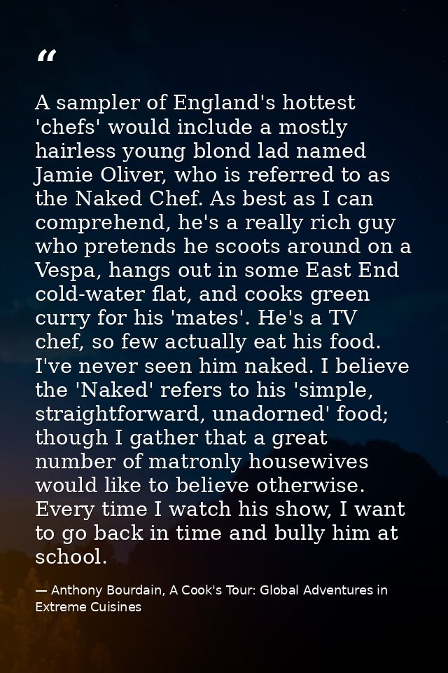 A sampler of England's hottest 'chefs' would include a mostly hairless young blond lad named Jamie Oliver, who is referr — Anthony Bourdain, A Cook's Tour: Global Adventures in Extreme Cuisines