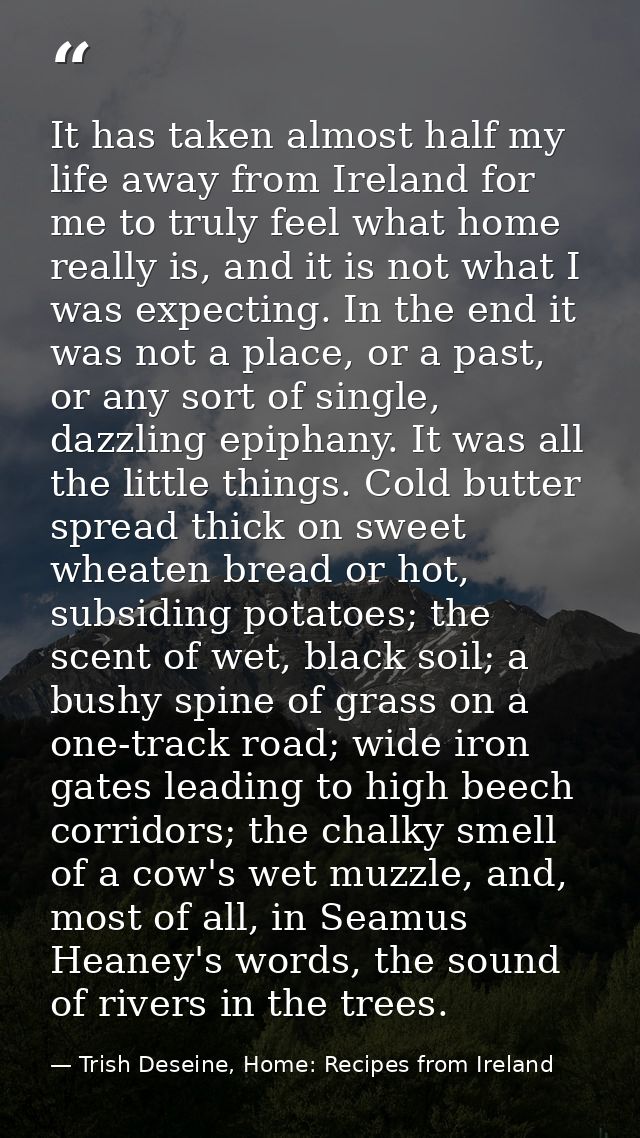 It has taken almost half my life away from Ireland for me to truly feel what home really is, and it is not what I was ex — Trish Deseine, Home: Recipes from Ireland