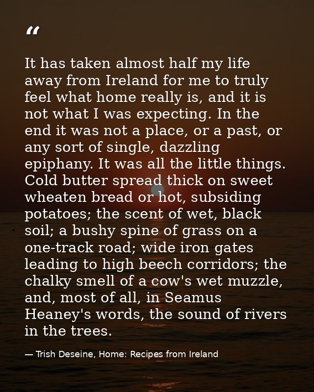 It has taken almost half my life away from Ireland for me to truly feel what home really is, and it is not what I was ex — Trish Deseine, Home: Recipes from Ireland