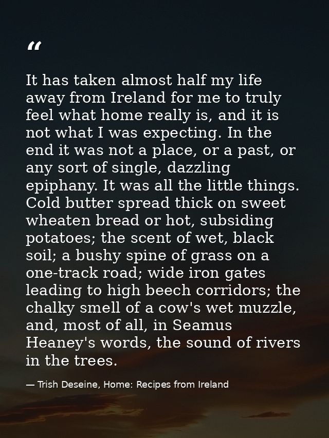 It has taken almost half my life away from Ireland for me to truly feel what home really is, and it is not what I was ex — Trish Deseine, Home: Recipes from Ireland