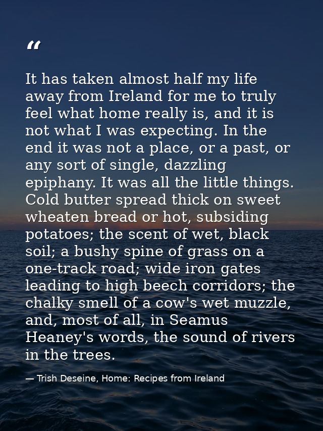 It has taken almost half my life away from Ireland for me to truly feel what home really is, and it is not what I was ex — Trish Deseine, Home: Recipes from Ireland