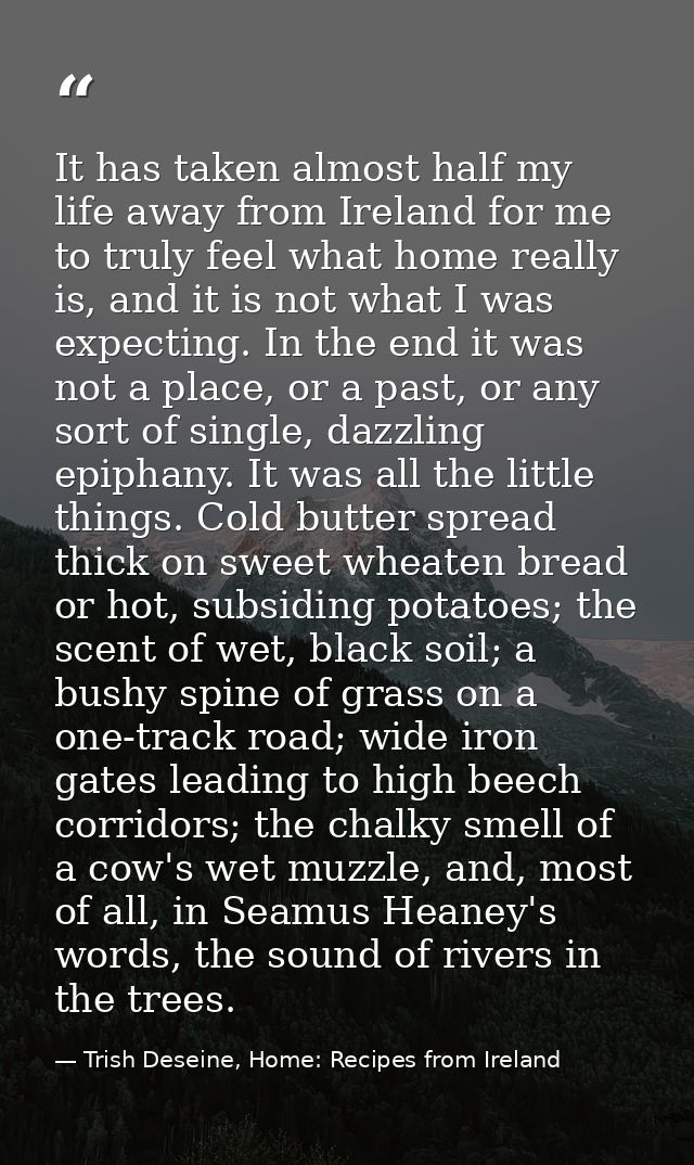 It has taken almost half my life away from Ireland for me to truly feel what home really is, and it is not what I was ex — Trish Deseine, Home: Recipes from Ireland