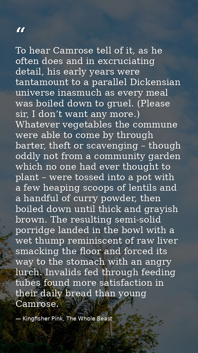 To hear Camrose tell of it, as he often does and in excruciating detail, his early years were tantamount to a parallel D — Kingfisher Pink, The Whole Beast