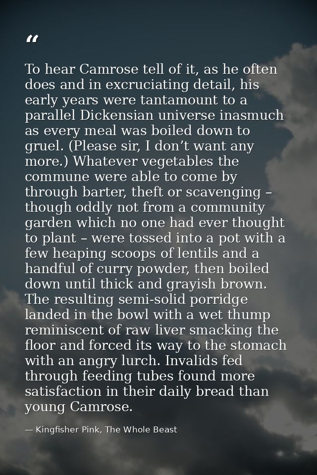 To hear Camrose tell of it, as he often does and in excruciating detail, his early years were tantamount to a parallel D — Kingfisher Pink, The Whole Beast