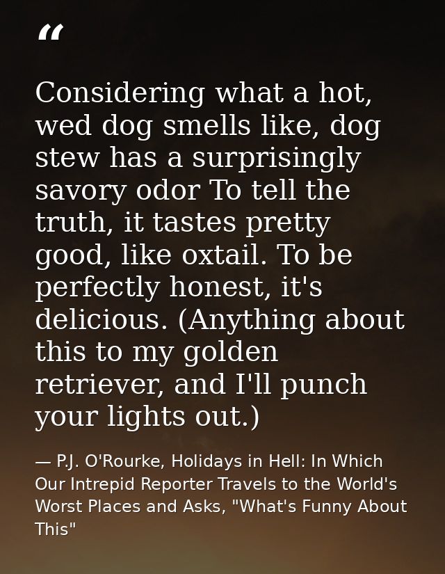 Considering what a hot, wed dog smells like, dog stew has a surprisingly savory odor To tell the truth, it tastes pretty — P.J. O'Rourke, Holidays in Hell: In Which Our Intrepid Reporter Travels to the World's Worst Places and Asks, "What's Funny About This"
