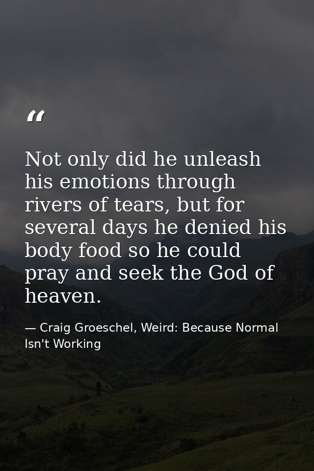Not only did he unleash his emotions through rivers of tears, but for several days he denied his body food so he could p — Craig Groeschel, Weird: Because Normal Isn't Working