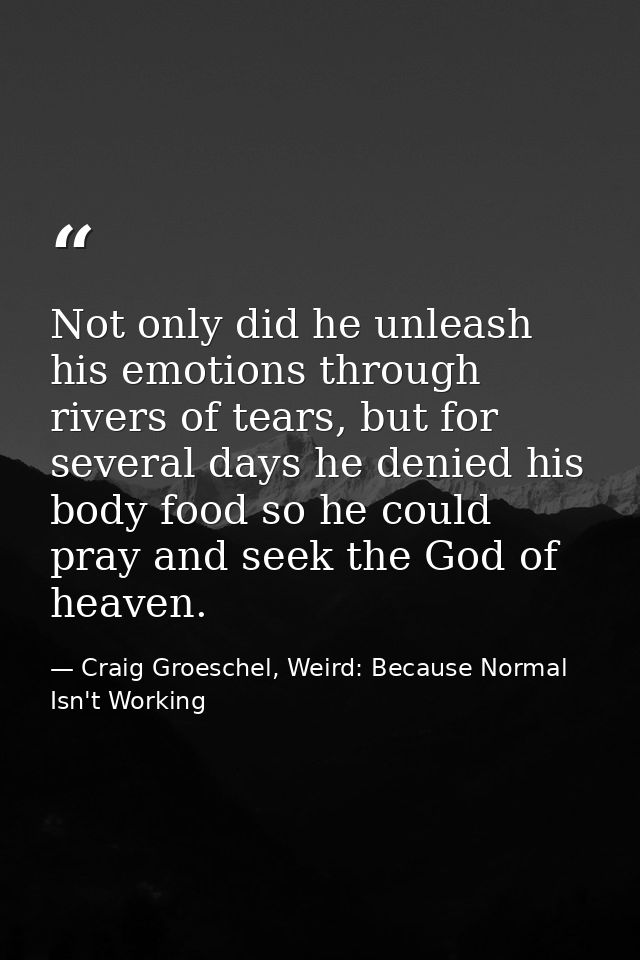 Not only did he unleash his emotions through rivers of tears, but for several days he denied his body food so he could p — Craig Groeschel, Weird: Because Normal Isn't Working