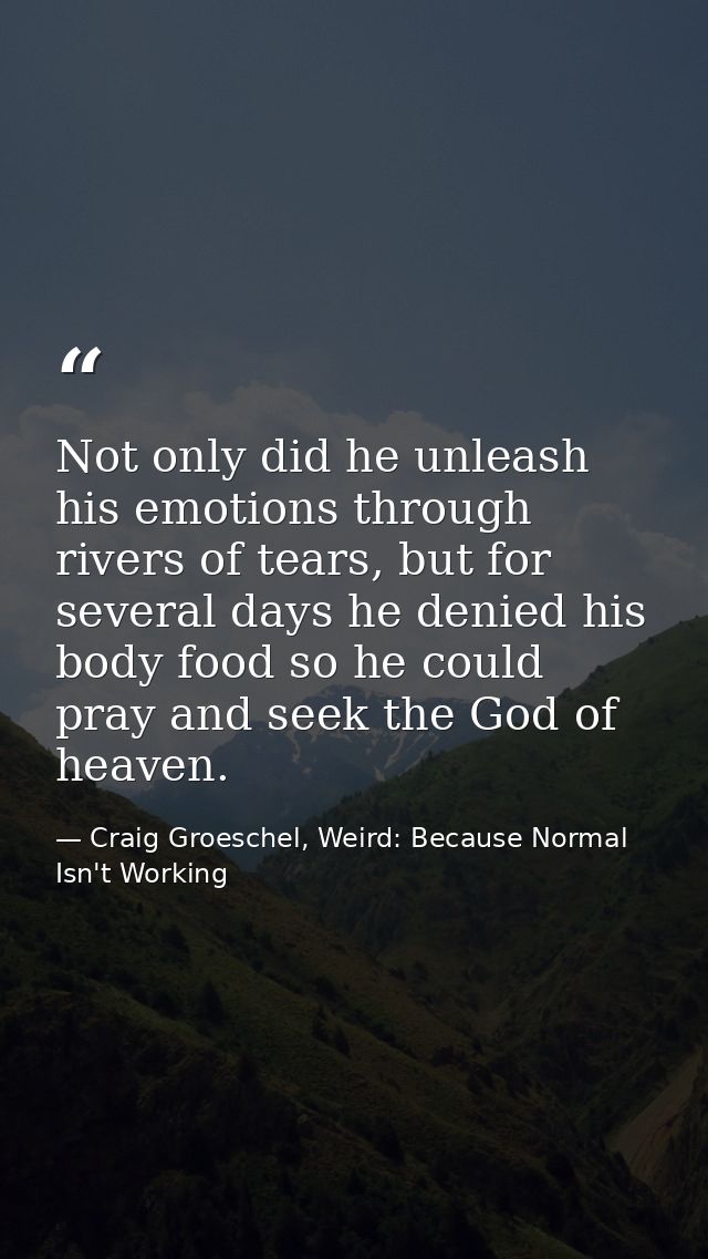 Not only did he unleash his emotions through rivers of tears, but for several days he denied his body food so he could p — Craig Groeschel, Weird: Because Normal Isn't Working