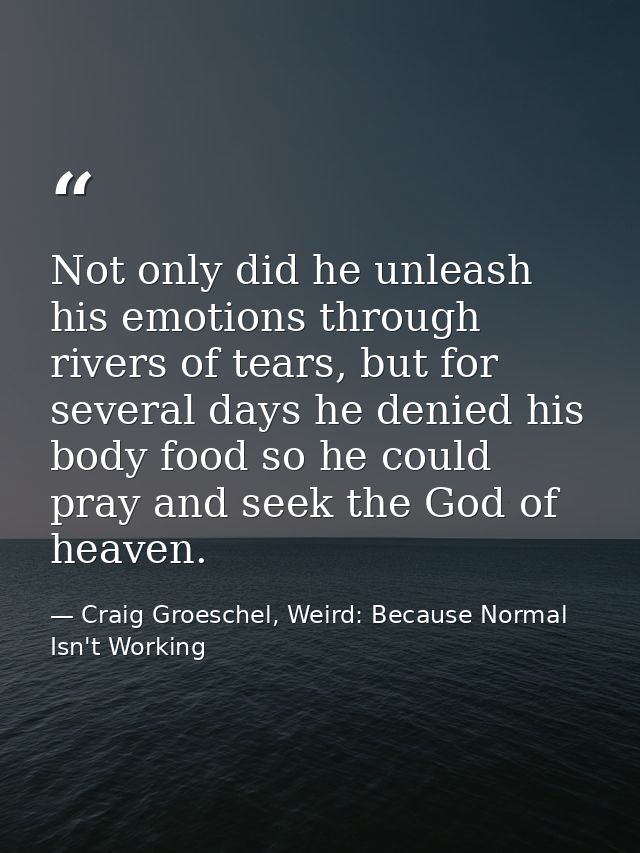 Not only did he unleash his emotions through rivers of tears, but for several days he denied his body food so he could p — Craig Groeschel, Weird: Because Normal Isn't Working