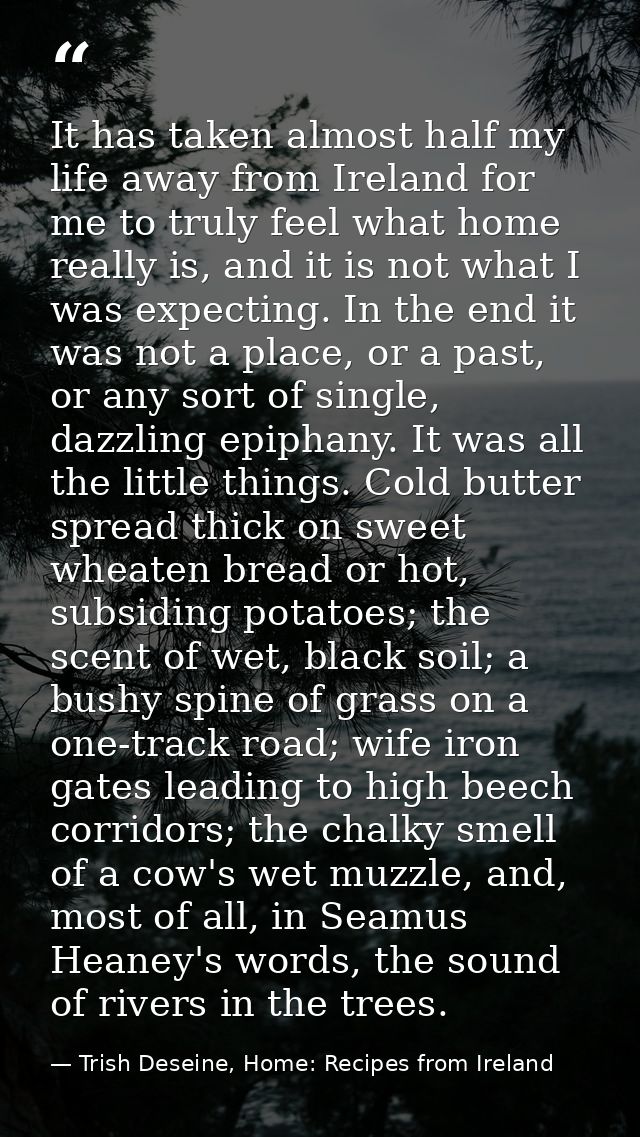 It has taken almost half my life away from Ireland for me to truly feel what home really is, and it is not what I was ex — Trish Deseine, Home: Recipes from Ireland