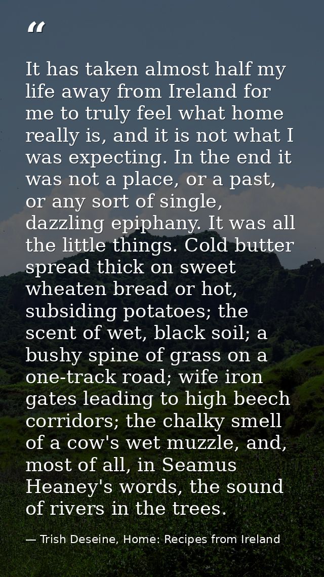 It has taken almost half my life away from Ireland for me to truly feel what home really is, and it is not what I was ex — Trish Deseine, Home: Recipes from Ireland