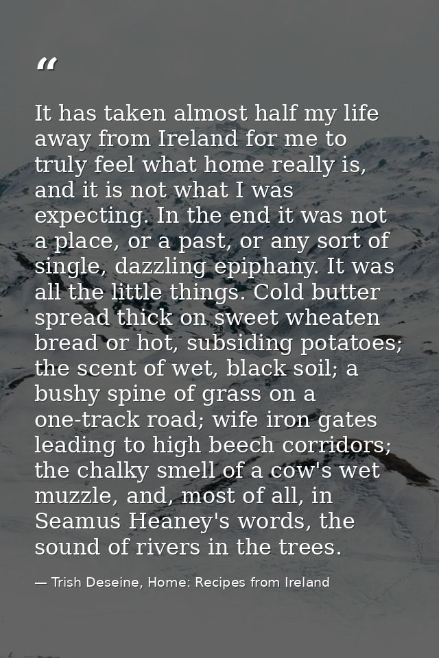 It has taken almost half my life away from Ireland for me to truly feel what home really is, and it is not what I was ex — Trish Deseine, Home: Recipes from Ireland