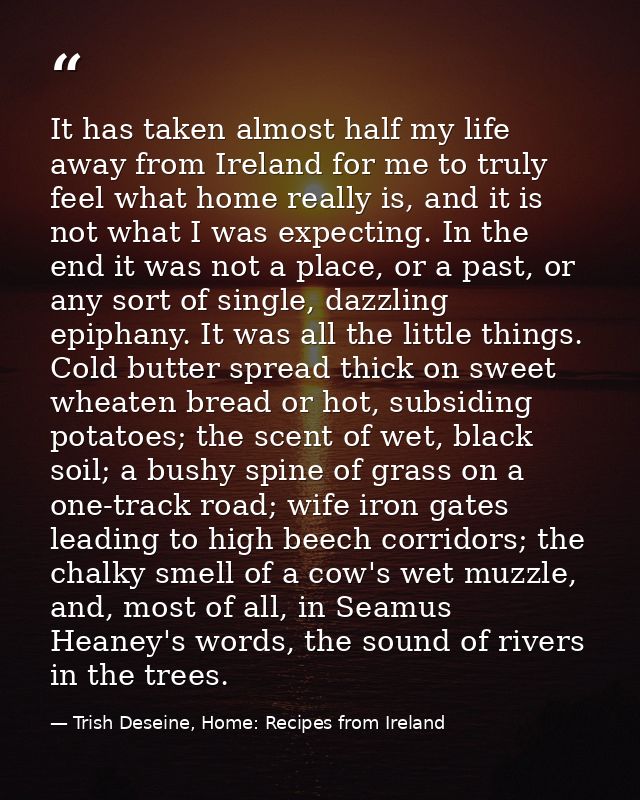 It has taken almost half my life away from Ireland for me to truly feel what home really is, and it is not what I was ex — Trish Deseine, Home: Recipes from Ireland