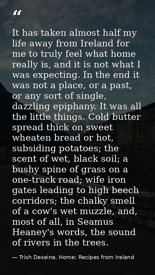 It has taken almost half my life away from Ireland for me to truly feel what home really is, and it is not what I was ex — Trish Deseine, Home: Recipes from Ireland
