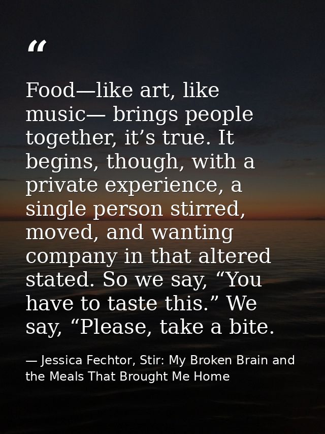 Food—like art, like music— brings people together, it’s true. It begins, though, with a private experience, a single per — Jessica Fechtor, Stir: My Broken Brain and the Meals That Brought Me Home