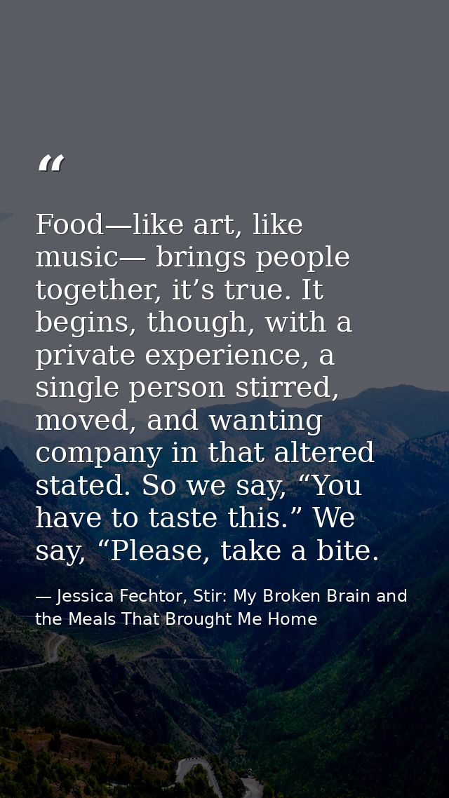 Food—like art, like music— brings people together, it’s true. It begins, though, with a private experience, a single per — Jessica Fechtor, Stir: My Broken Brain and the Meals That Brought Me Home
