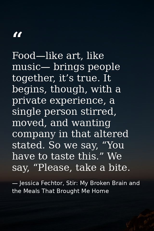 Food—like art, like music— brings people together, it’s true. It begins, though, with a private experience, a single per — Jessica Fechtor, Stir: My Broken Brain and the Meals That Brought Me Home