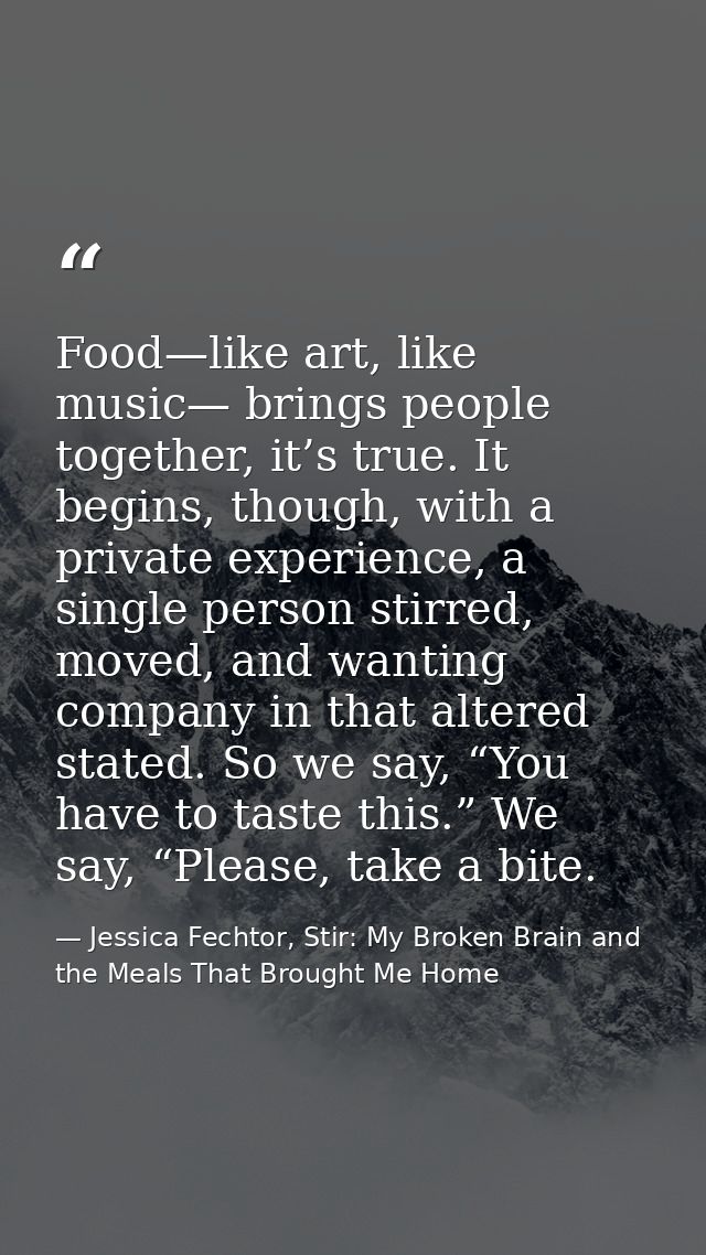 Food—like art, like music— brings people together, it’s true. It begins, though, with a private experience, a single per — Jessica Fechtor, Stir: My Broken Brain and the Meals That Brought Me Home