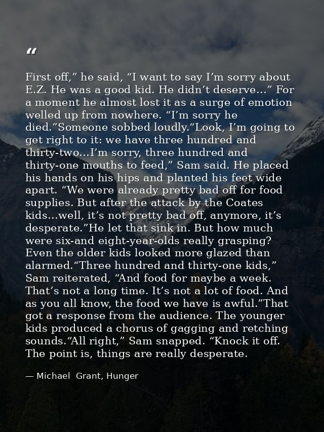 First off,” he said, “I want to say I’m sorry about E.Z. He was a good kid. He didn’t deserve…” For a moment he almost l — Michael  Grant, Hunger