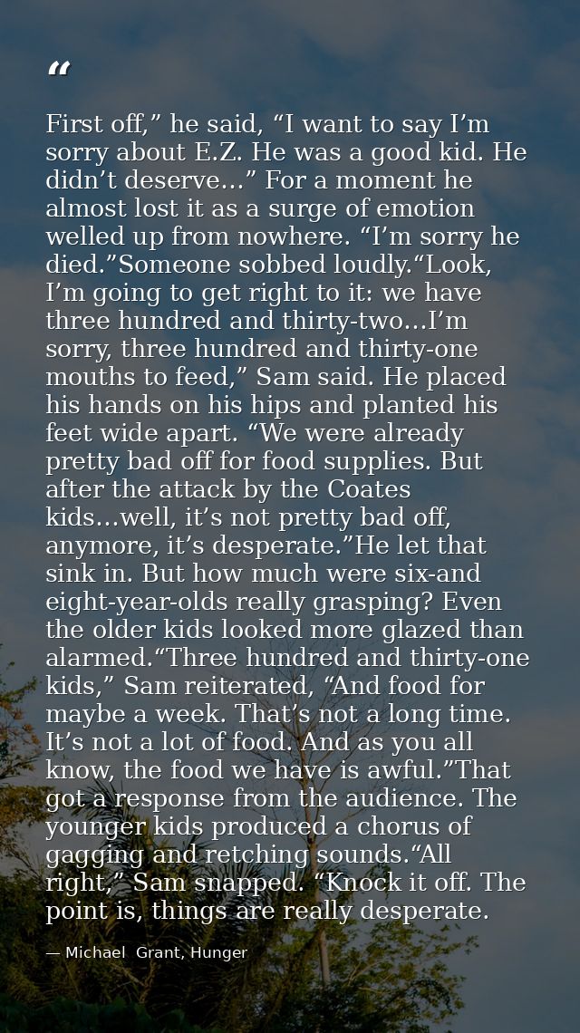 First off,” he said, “I want to say I’m sorry about E.Z. He was a good kid. He didn’t deserve…” For a moment he almost l — Michael  Grant, Hunger