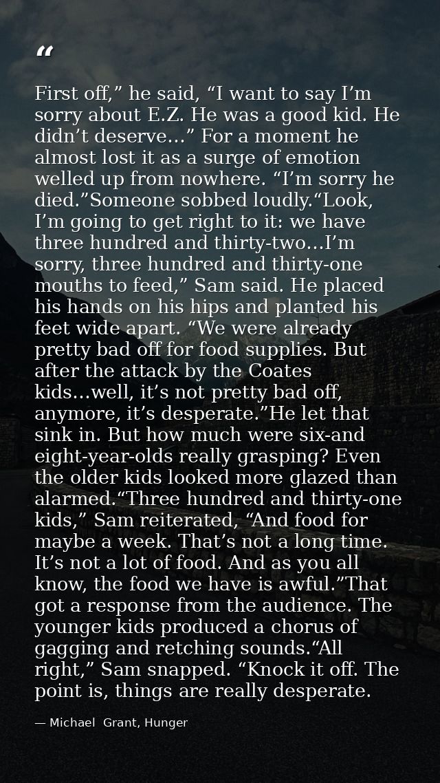 First off,” he said, “I want to say I’m sorry about E.Z. He was a good kid. He didn’t deserve…” For a moment he almost l — Michael  Grant, Hunger