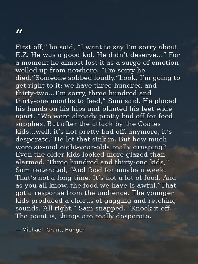 First off,” he said, “I want to say I’m sorry about E.Z. He was a good kid. He didn’t deserve…” For a moment he almost l — Michael  Grant, Hunger