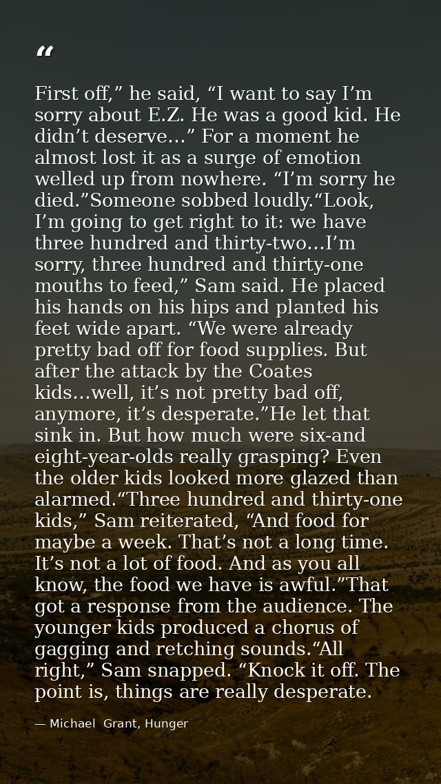 First off,” he said, “I want to say I’m sorry about E.Z. He was a good kid. He didn’t deserve…” For a moment he almost l — Michael  Grant, Hunger