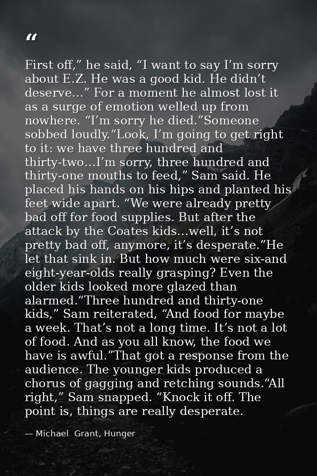 First off,” he said, “I want to say I’m sorry about E.Z. He was a good kid. He didn’t deserve…” For a moment he almost l — Michael  Grant, Hunger