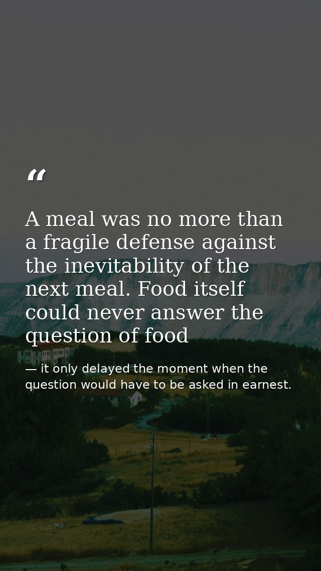 A meal was no more than a fragile defense against the inevitability of the next meal. Food itself could never answer the — it only delayed the moment when the question would have to be asked in earnest.