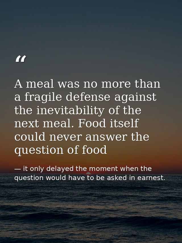 A meal was no more than a fragile defense against the inevitability of the next meal. Food itself could never answer the — it only delayed the moment when the question would have to be asked in earnest.