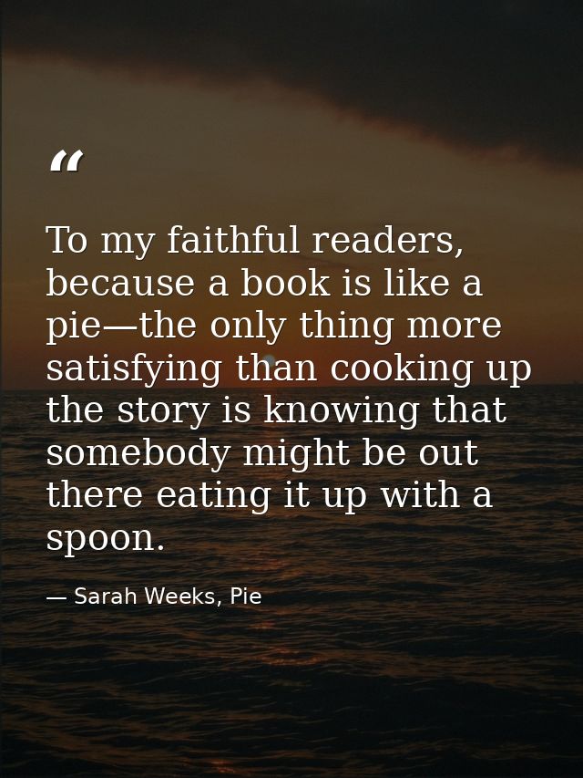 To my faithful readers, because a book is like a pie—the only thing more satisfying than cooking up the story is knowing — Sarah Weeks, Pie