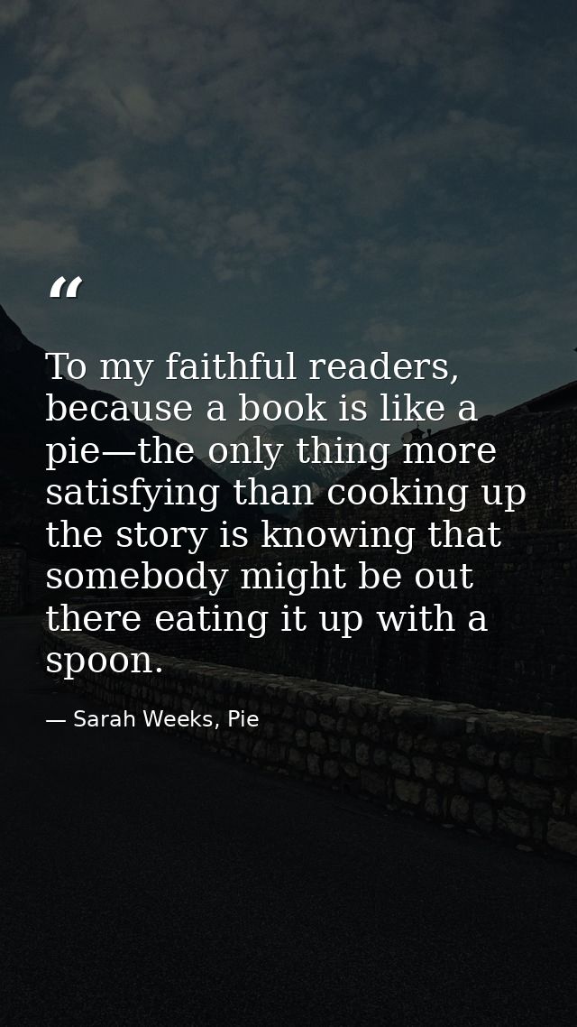 To my faithful readers, because a book is like a pie—the only thing more satisfying than cooking up the story is knowing — Sarah Weeks, Pie