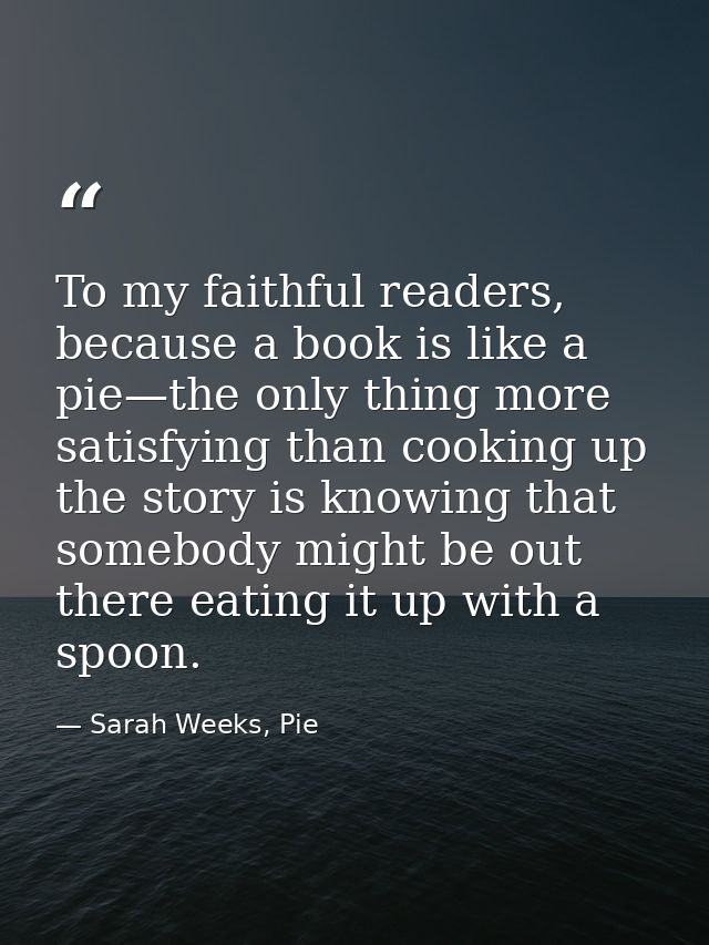 To my faithful readers, because a book is like a pie—the only thing more satisfying than cooking up the story is knowing — Sarah Weeks, Pie