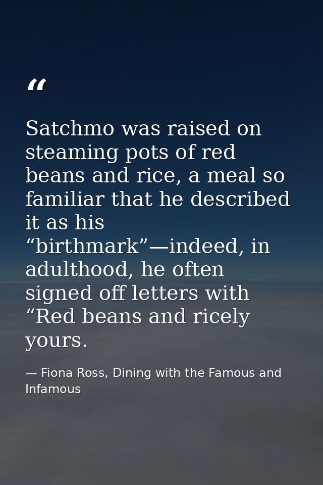 Satchmo was raised on steaming pots of red beans and rice, a meal so familiar that he described it as his “birthmark”—in — Fiona Ross, Dining with the Famous and Infamous