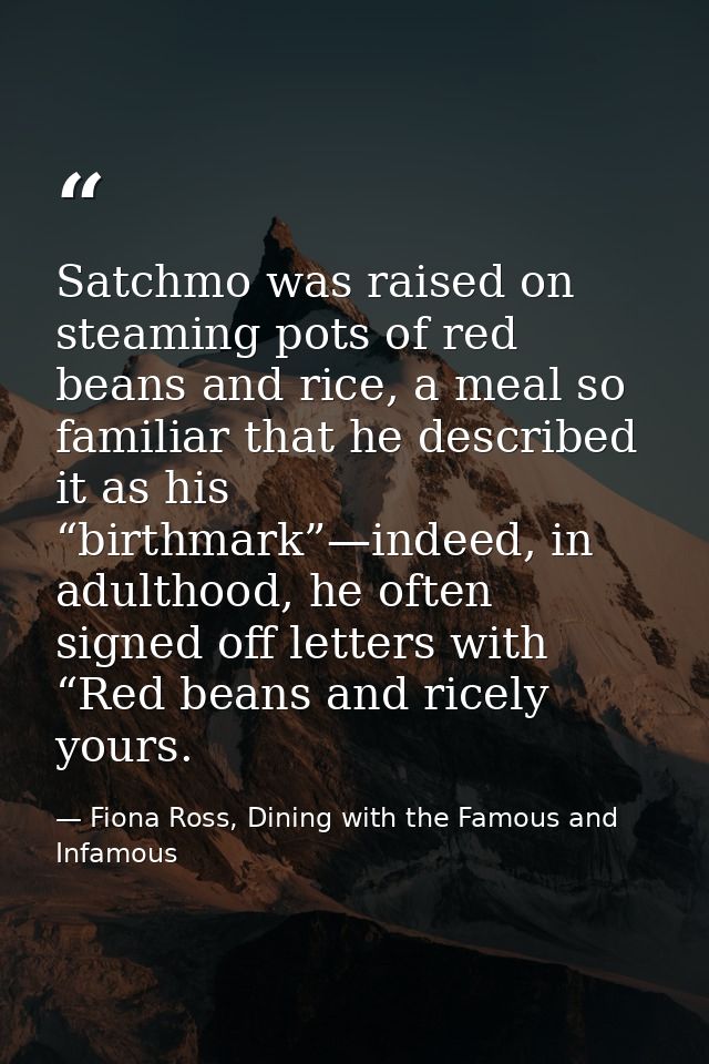 Satchmo was raised on steaming pots of red beans and rice, a meal so familiar that he described it as his “birthmark”—in — Fiona Ross, Dining with the Famous and Infamous