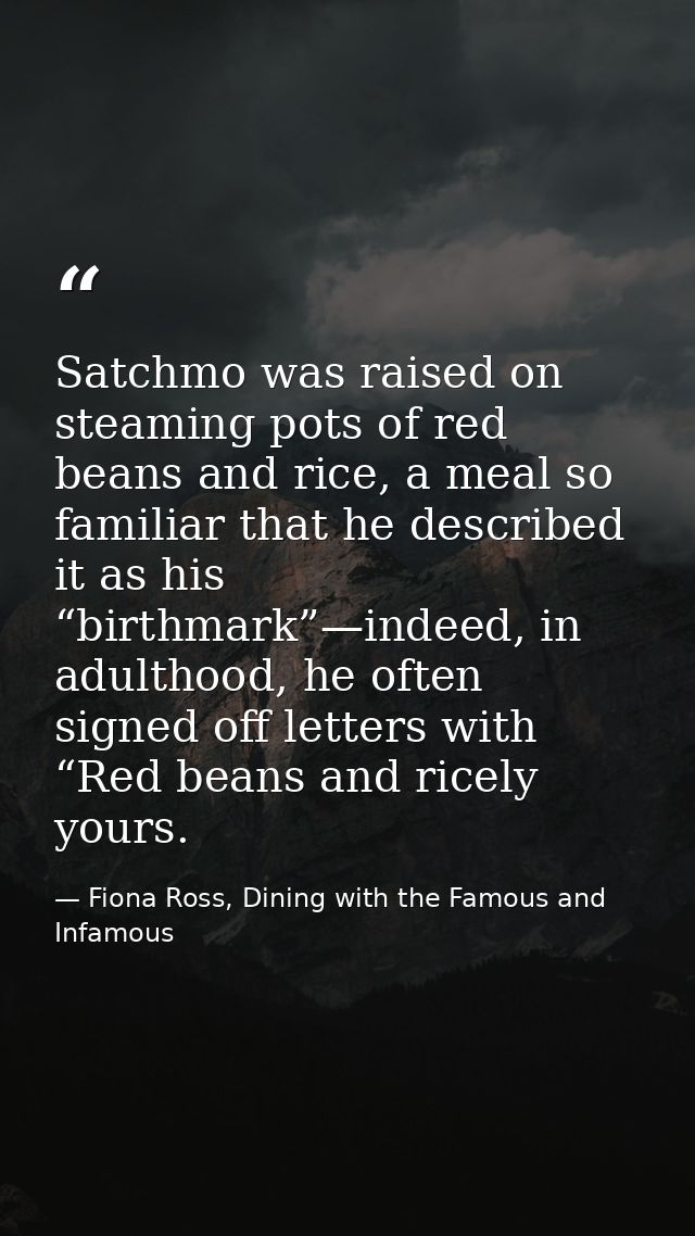 Satchmo was raised on steaming pots of red beans and rice, a meal so familiar that he described it as his “birthmark”—in — Fiona Ross, Dining with the Famous and Infamous