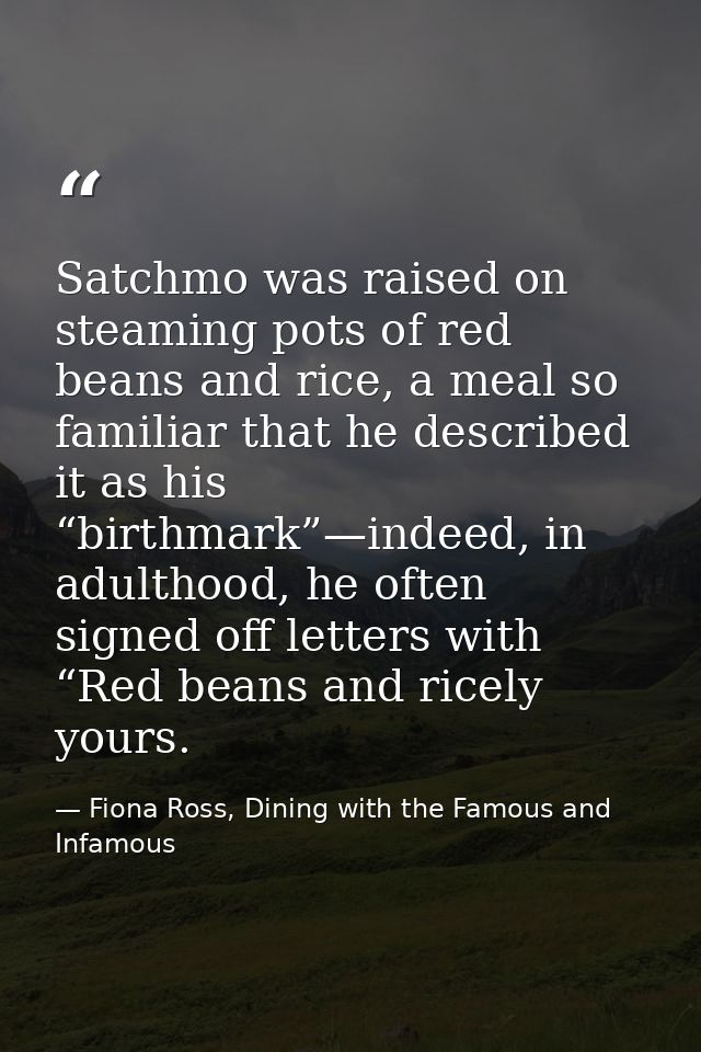 Satchmo was raised on steaming pots of red beans and rice, a meal so familiar that he described it as his “birthmark”—in — Fiona Ross, Dining with the Famous and Infamous
