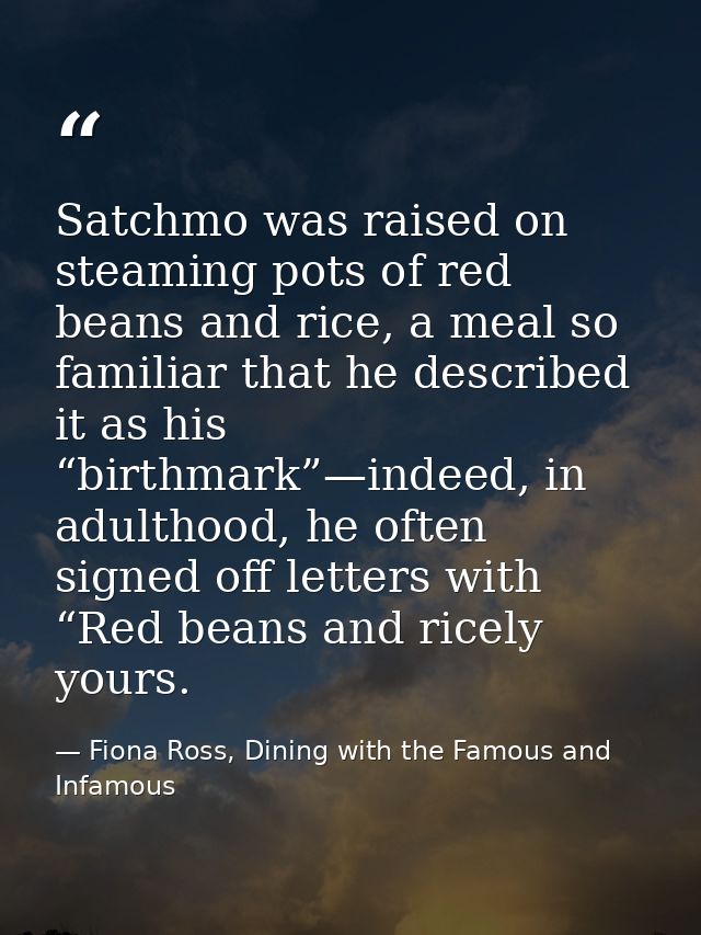 Satchmo was raised on steaming pots of red beans and rice, a meal so familiar that he described it as his “birthmark”—in — Fiona Ross, Dining with the Famous and Infamous