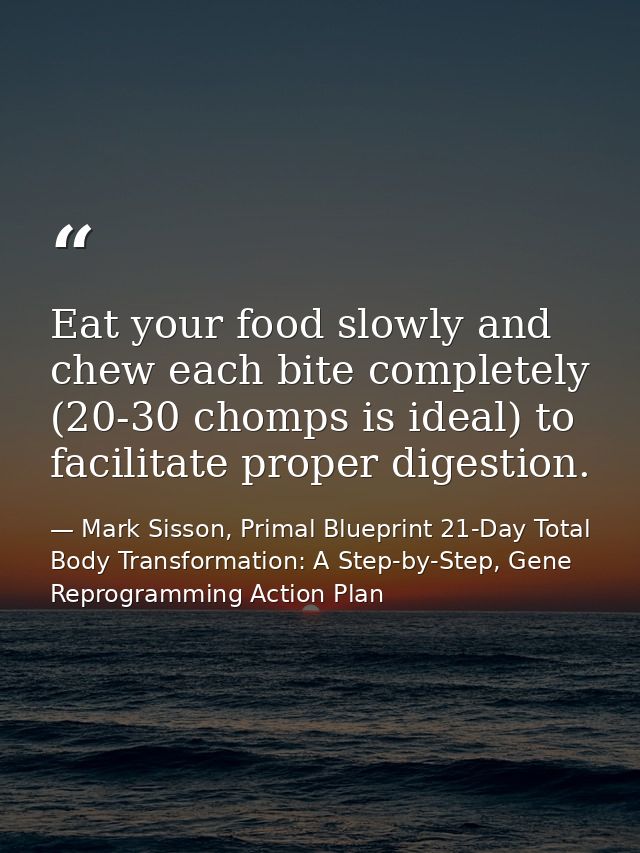Eat your food slowly and chew each bite completely (20-30 chomps is ideal) to facilitate proper digestion. — Mark Sisson, Primal Blueprint 21-Day Total Body Transformation: A Step-by-Step, Gene Reprogramming Action Plan