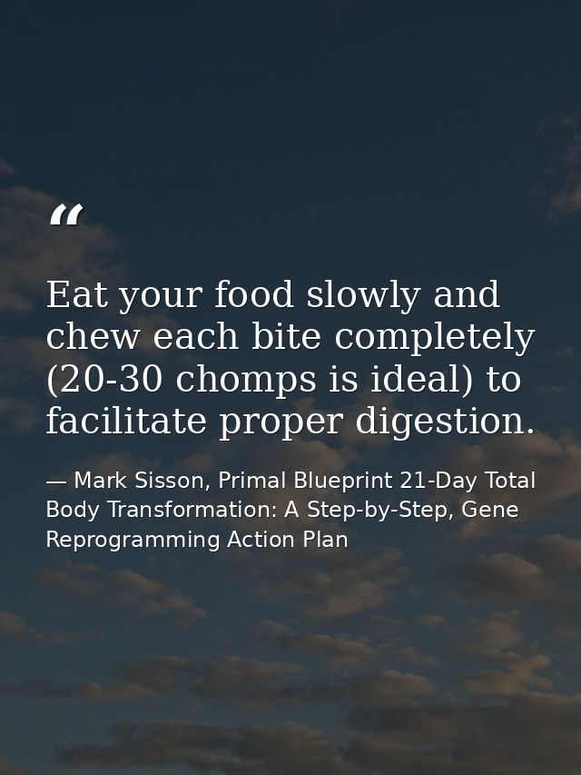 Eat your food slowly and chew each bite completely (20-30 chomps is ideal) to facilitate proper digestion. — Mark Sisson, Primal Blueprint 21-Day Total Body Transformation: A Step-by-Step, Gene Reprogramming Action Plan