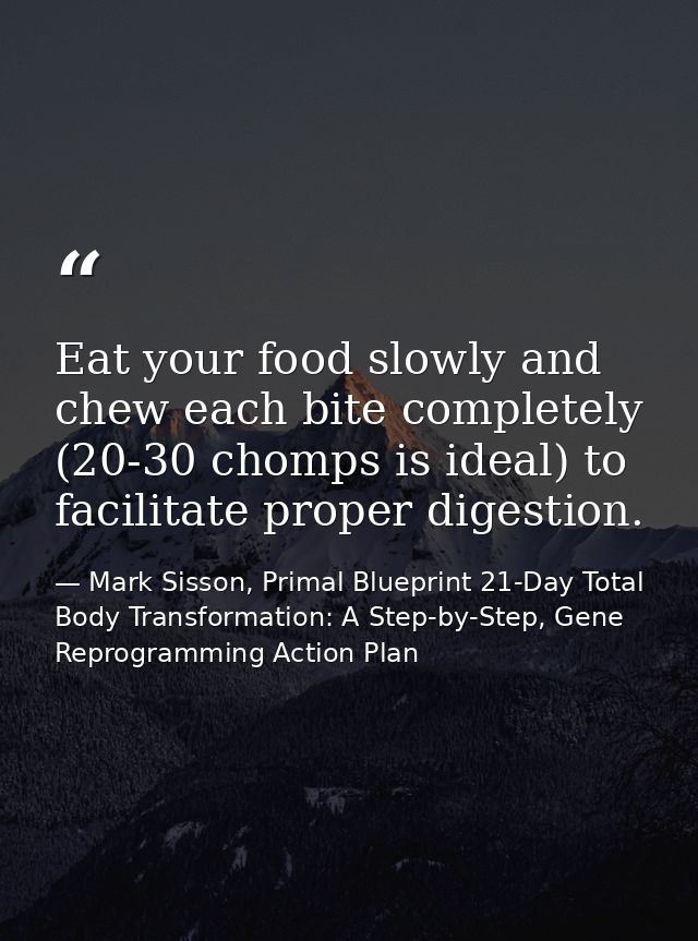 Eat your food slowly and chew each bite completely (20-30 chomps is ideal) to facilitate proper digestion. — Mark Sisson, Primal Blueprint 21-Day Total Body Transformation: A Step-by-Step, Gene Reprogramming Action Plan