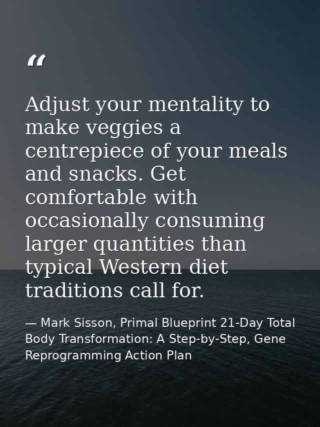 Adjust your mentality to make veggies a centrepiece of your meals and snacks. Get comfortable with occasionally consumin — Mark Sisson, Primal Blueprint 21-Day Total Body Transformation: A Step-by-Step, Gene Reprogramming Action Plan