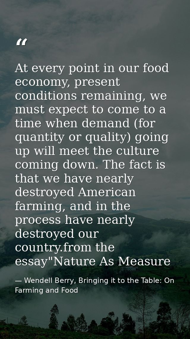 At every point in our food economy, present conditions remaining, we must expect to come to a time when demand (for quan — Wendell Berry, Bringing it to the Table: On Farming and Food